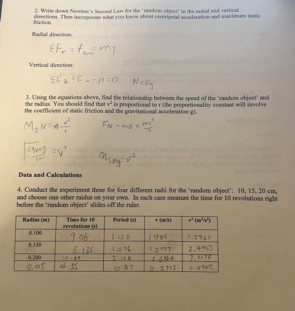 2. Write down Newton's Second Law for the 'random object' in the radial and vertical
directions. Then incorporate what you know about centripetal acceleration and maximum static
friction.
Radial direction:
Vertical direction:
N=Fy
3. Using the equations above, find the relationship between the speed of the 'random object' and
the radius. You should find that v² is proportional to r (the proportionality constant will involve
the coefficient of static friction and the gravitational acceleration g).
FN-mg:
M&N=M-
| cymy
EFr = f SHRE= may
Smax
(ymg = √²
Data and Calculations
Radius (m)
0.100
EF₂ = Fo=n=0
Z
0.150
0.200
0.05
4. Conduct the experiment three for four different radii for the 'random object': 10, 15, 20 cm,
and choose one other raidus on your own. In each case measure the time for 10 revolutions right
before the 'random object' slides off the ruler.
msing
Time for 10
revolutions (s)
09.06 .ob
8.385
10.69
4.35
√²
Period (s)
1.212
1,516
2.128
mj
6.87
v (m/s)
11385
1,5177
2.6366
0.2133
v² (m²/s²)
1.2962
2,4953
7.2178
0.0747.