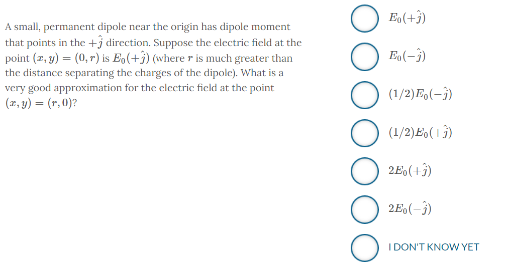 A small, permanent dipole near the origin has dipole moment
that points in the + direction. Suppose the electric field at the
point (x, y) = (0, r) is Eo(+3) (where r is much greater than
the distance separating the charges of the dipole). What is a
very good approximation for the electric field at the point
(x, y) = (r, 0)?
Eo(+3)
Eo(-3)
(1/2) Eo(-3)
(1/2) Eo(+3)
2Eo(+3)
2Eo (-3)
I DON'T KNOW YET