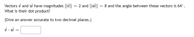 Vectors i and w have magnitudes ||u|| = 2 and ||u|| = 8 and the angle between these vectors is 64°.
What is their dot product?
(Give an answer accurate to two decimal places.)
v - w =
