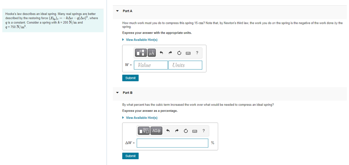 Hooke's law describes an ideal spring. Many real springs are better
described by the restoring force (Fsp) = -kAs-q(As)³, where
qis a constant. Consider a spring with k = 200 N/m and
q= 750 N/m³.
Part A
How much work must you do to compress this spring 15 cm? Note that, by Newton's third law, the work you do on the spring is the negative of the work done by the
spring.
Express your answer with the appropriate units.
► View Available Hint(s)
W =
Submit
Part B
AW =
10
Submit
Di
μA
Value
By what percent has the cubic term increased the work over what would be needed to compress an ideal spring?
Express your answer as a percentage.
► View Available Hint(s)
Units
IVE ΑΣΦ
?
?
%