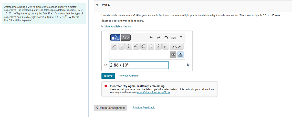 Astronomers using a 2.0-m-diameter telescope observe a distant
supernova-an exploding star. The telescope's detector records 7.5 x
10-¹1 J of light energy during the first 10 s. It's known that this type of
supernova has a visible-light power output of 5.5 x 10³7 W for the
first 10 s of the explosion.
Part A
How distant is the supernova? Give your answer in light years, where one light year is the distance light travels in one year. The speed of light is 3.0 x 108 m/s.
Express your answer in light years.
► View Available Hint(s)
VE ΑΣΦ
xa
Xb
b
d=2.86 108
√x x x
Submit Previous Answers
< Return to Assignment
x
Provide Feedback
IXI
?
X.10n
X Incorrect; Try Again; 5 attempts remaining
It seems that you have used the telescope's diameter instead of its radius in your calculations.
You may need to review Area Calculations for a Circle.
ly