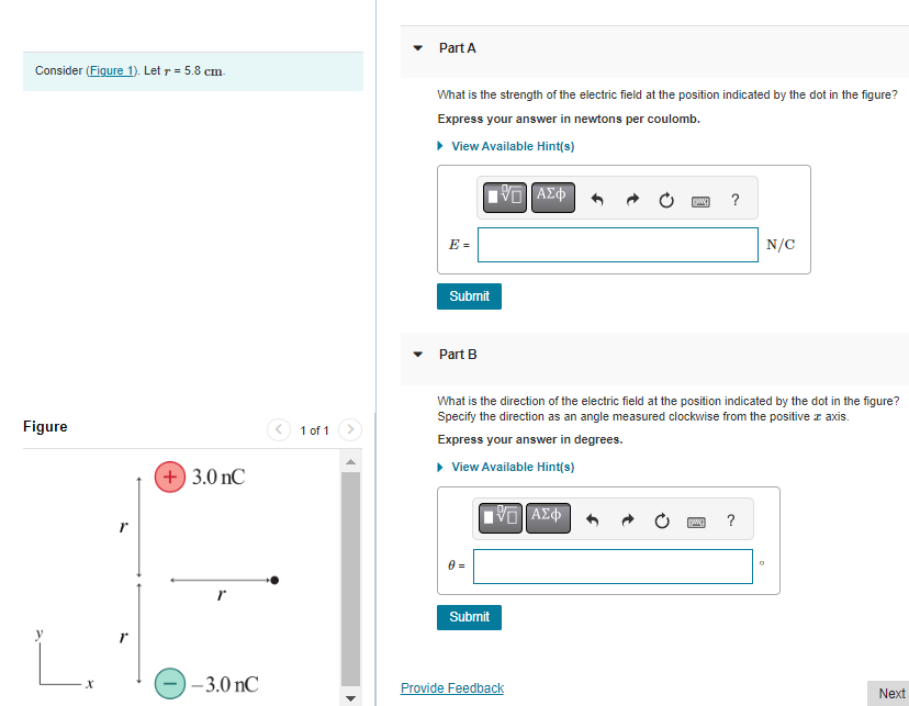 Consider (Figure 1). Letr = 5.8 cm.
Figure
X
r
+ 3.0 nC
-3.0 nC
1 of 1
Part A
What is the strength of the electric field at the position indicated by the dot in the figure?
Express your answer in newtons per coulomb.
▸ View Available Hint(s)
E =
Submit
Part B
0 =
IVE ΑΣΦ
Submit
What is the direction of the electric field at the position indicated by the dot in the figure?
Specify the direction as an angle measured clockwise from the positive z axis.
Express your answer in degrees.
▸ View Available Hint(s)
ΠΙΑΣΦ
www. ?
Provide Feedback
WA
?
N/C
0
Next