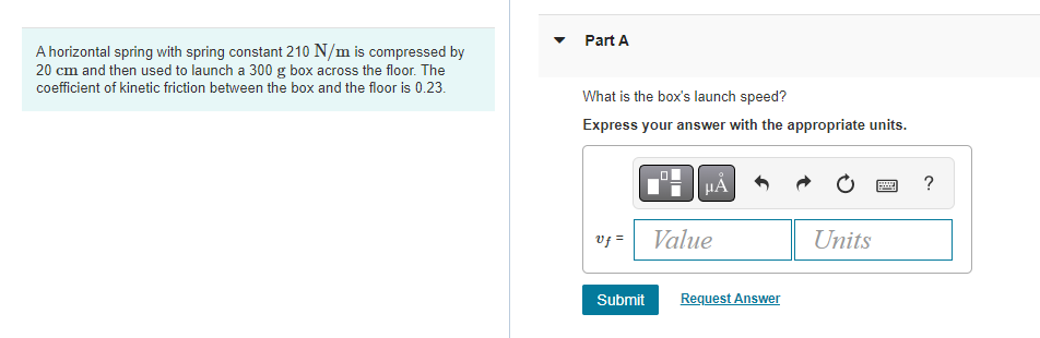 A horizontal spring with spring constant 210 N/m is compressed by
20 cm and then used to launch a 300 g box across the floor. The
coefficient of kinetic friction between the box and the floor is 0.23.
Part A
What is the box's launch speed?
Express your answer with the appropriate units.
vf=
Submit
HA
Value
Request Answer
Units
?