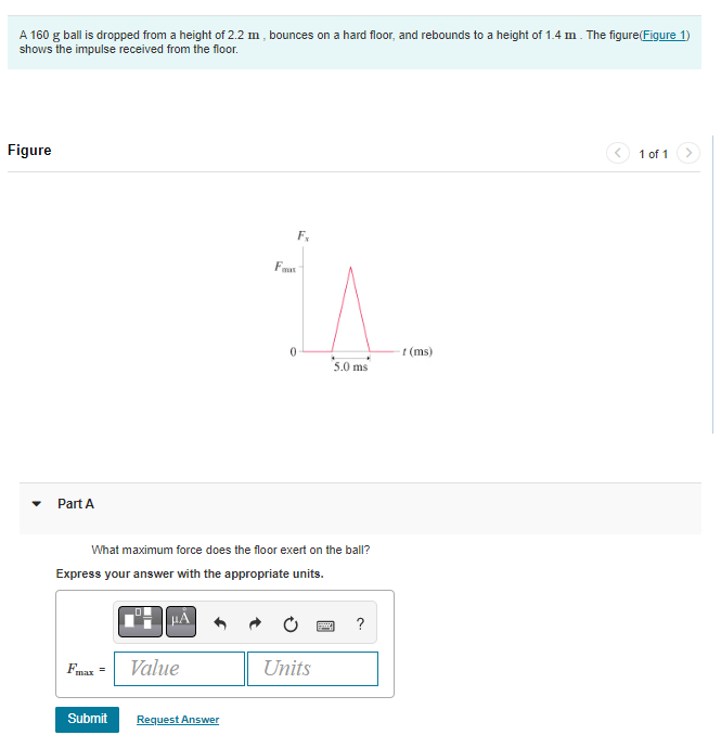 A 160 g ball is dropped from a height of 2.2 m, bounces on a hard floor, and rebounds to a height of 1.4 m. The figure(Figure 1)
shows the impulse received from the floor.
Figure
Part A
max
=
μÃ
What maximum force does the floor exert on the ball?
Express your answer with the appropriate units.
Value
Submit Request Answer
Fx
Fax
0
5.0 ms
Units
?
-f(ms)
1 of 1