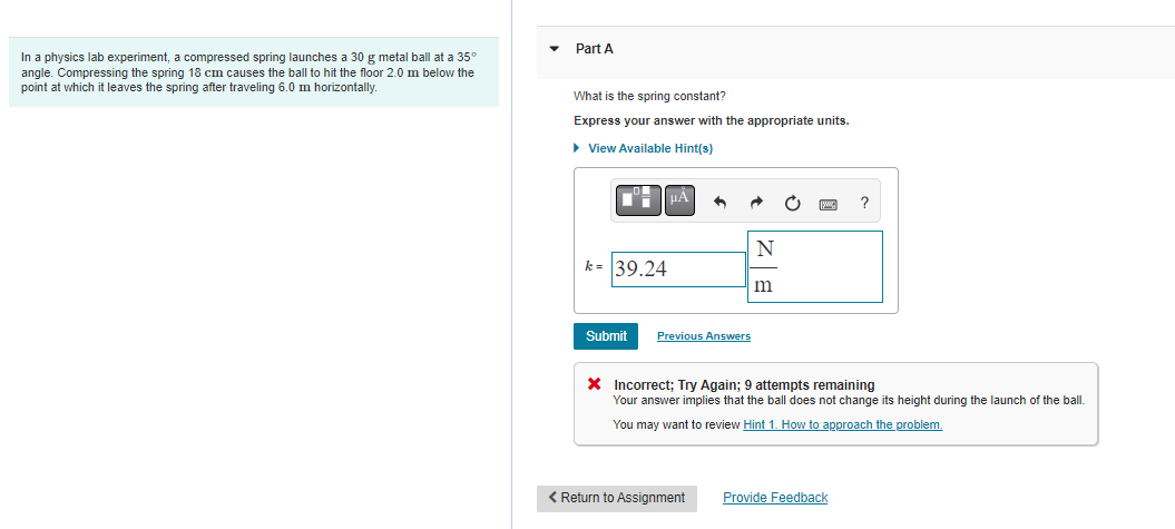 In a physics lab experiment, a compressed spring launches a 30 g metal ball at a 35°
angle. Compressing the spring 18 cm causes the ball to hit the floor 2.0 m below the
point at which it leaves the spring after traveling 6.0 m horizontally.
Part A
What is the spring constant?
Express your answer with the appropriate units.
▸ View Available Hint(s)
º-| |μÅ
k= 39.24
Submit
Previous Answers
N
< Return to Assignment
m
X Incorrect; Try Again; 9 attempts remaining
Your answer implies that the ball does not change its height during the launch of the ball.
You may want to review Hint 1. How to approach the problem.
?
Provide Feedback