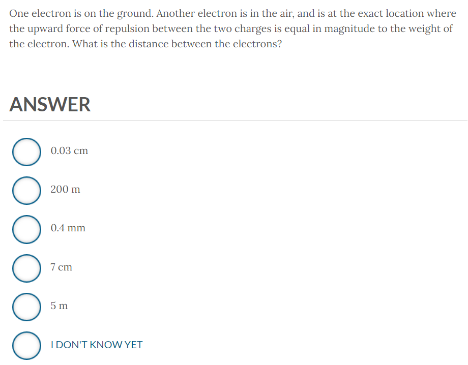 One electron is on the ground. Another electron is in the air, and is at the exact location where
the upward force of repulsion between the two charges is equal in magnitude to the weight of
the electron. What is the distance between the electrons?
ANSWER
O
DOOG
O
0.03 cm
200 m
0.4 mm
7 cm
5m
I DON'T KNOW YET