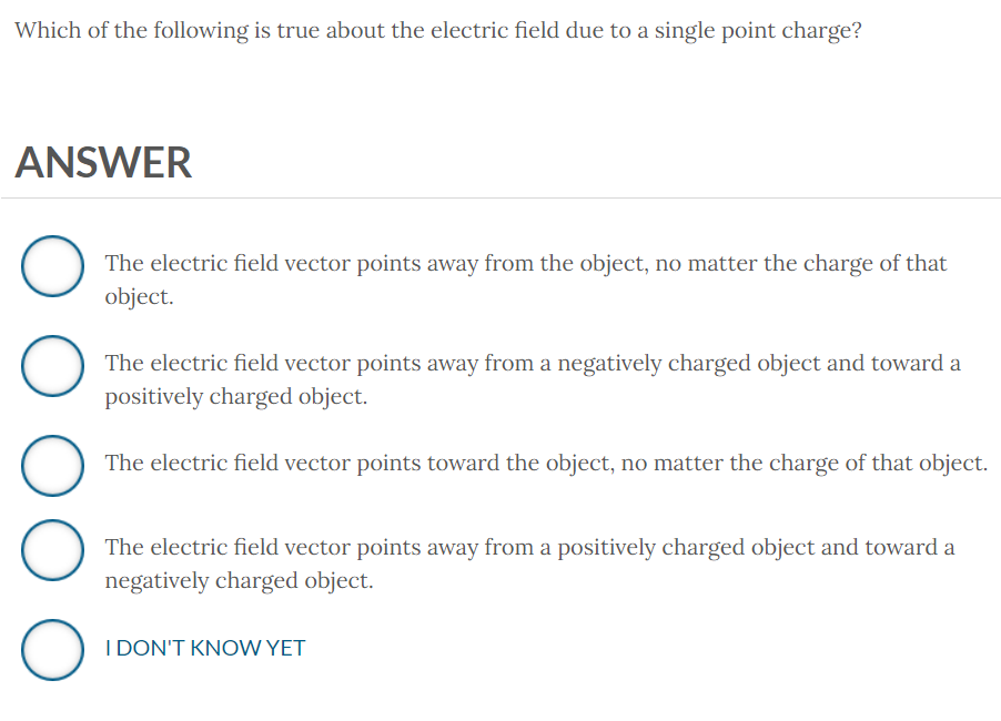 Which of the following is true about the electric field due to a single point charge?
ANSWER
O
The electric field vector points away from the object, no matter the charge of that
object.
O O O O
The electric field vector points away from a negatively charged object and toward a
positively charged object.
The electric field vector points toward the object, no matter the charge of that object.
The electric field vector points away from a positively charged object and toward a
negatively charged object.
I DON'T KNOW YET