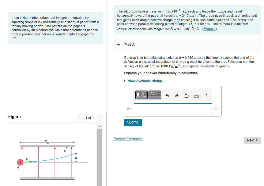In an inkjet printer, letters and images are created by
squirting drops of ink horizontally at a sheet of paper from a
rapidly moving nozzle. The pattern on the paper is
controlled by an electrostatic valve that determines at each
nozzle position whether ink is squirted onto the paper or
not.
Figure
9
Do
163
Ē
T
1 of 1
The ink drops have a mass m = 1.00×10-11 kg each and leave the nozzle and travel
horizontally toward the paper at velocity = 24.0 m/s. The drops pass through a charging unit
that gives each drop a positive charge q by causing it to lose some electrons. The drops then
pass between parallel deflecting plates of length Do = 1.50 cm, where there is a uniform
vertical electric field with magnitude E= 8.15x104 N/C. (Figure 1)
Part A
If a drop is to be deflected a distance d = 0.250 mm by the time it reaches the end of the
deflection plate, what magnitude of charge q must be given to the drop? Assume that the
density of the ink drop is 1000 kg/m³, and ignore the effects of gravity.
Express your answer numerically in coulombs.
▸ View Available Hint(s)
q=
Submit
ΠΑΣΦ
Provide Feedback
B
?
Q
Next >