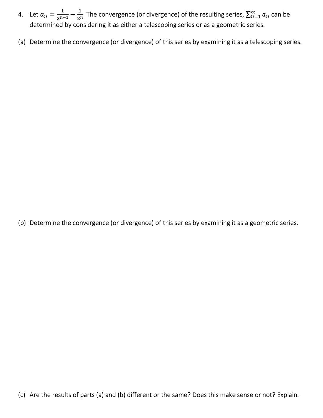 1
1
4. Let an =
The convergence (or divergence) of the resulting series, n=1an can be
2n-1 2n
determined by considering it as either a telescoping series or as a geometric series.
(a) Determine the convergence (or divergence) of this series by examining it as a telescoping series.
(b) Determine the convergence (or divergence) of this series by examining it as a geometric series.
(c) Are the results of parts (a) and (b) different or the same? Does this make sense or not? Explain.