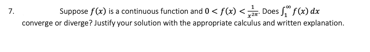 **Problem 7:**

Suppose \( f(x) \) is a continuous function and \( 0 < f(x) < \frac{1}{x^{2\pi}} \). Does \( \int_{1}^{\infty} f(x) \, dx \) converge or diverge? Justify your solution with the appropriate calculus and written explanation.

---

In this problem, you need to analyze the convergence of the improper integral \( \int_{1}^{\infty} f(x) \, dx \), where \( f(x) \) is a continuous function bounded by \( 0 < f(x) < \frac{1}{x^{2\pi}} \).

To determine convergence or divergence, consider using the Comparison Test for improper integrals. Compare \( f(x) \) with the integrable function \( \frac{1}{x^{2\pi}} \), which you will evaluate from 1 to infinity.

- **Steps to solution:**
  1. Evaluate \( \int_{1}^{\infty} \frac{1}{x^{2\pi}} \, dx \).
  2. Use the integral comparison test to infer about the convergence of \( \int_{1}^{\infty} f(x) \, dx \).

The integral will converge if \( \int_{1}^{\infty} \frac{1}{x^{2\pi}} \, dx \) converges, giving evidence that \( \int_{1}^{\infty} f(x) \, dx \) must also converge, since \( f(x) \) is less than this convergent function. Conversely, if \( \int_{1}^{\infty} \frac{1}{x^{2\pi}} \, dx \) diverges, further evaluation is necessary, or a different comparison function must be used.