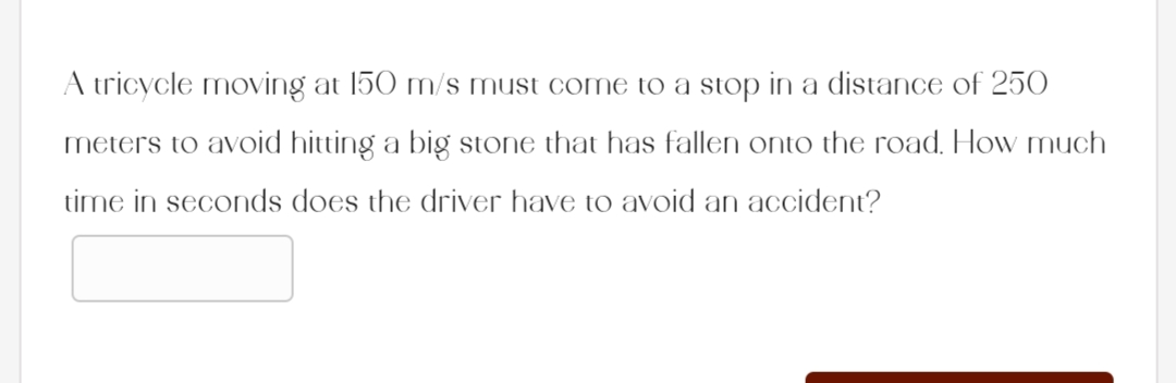 A tricycle moving at 150 m/s must come to a stop in a distance of 250
meters to avoid hitting a big stone that has fallen onto the road. How much
time in seconds does the driver have to avoid an accident?