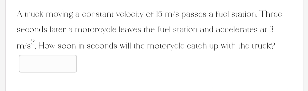 A truck moving a constant velocity of 15 m/s passes a fuel station. Three
seconds later a motorcycle leaves the fuel station and accelerates at 3
m/s². How soon in seconds will the motorycle catch up with the truck?