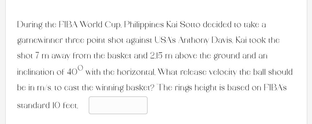 During the FIBA World Cup. Philippines Kai Sotto decided to take a
gamewinner three point shot against USA's Anthony Davis. Kai took the
shot 7 m away from the basket and 2.15 m above the ground and an
inclination of 400 with the horizontal. What release velocity the ball should
be in m/s, to cast the winning basket? The rings height is based on FIBA's
standard 10 feet.