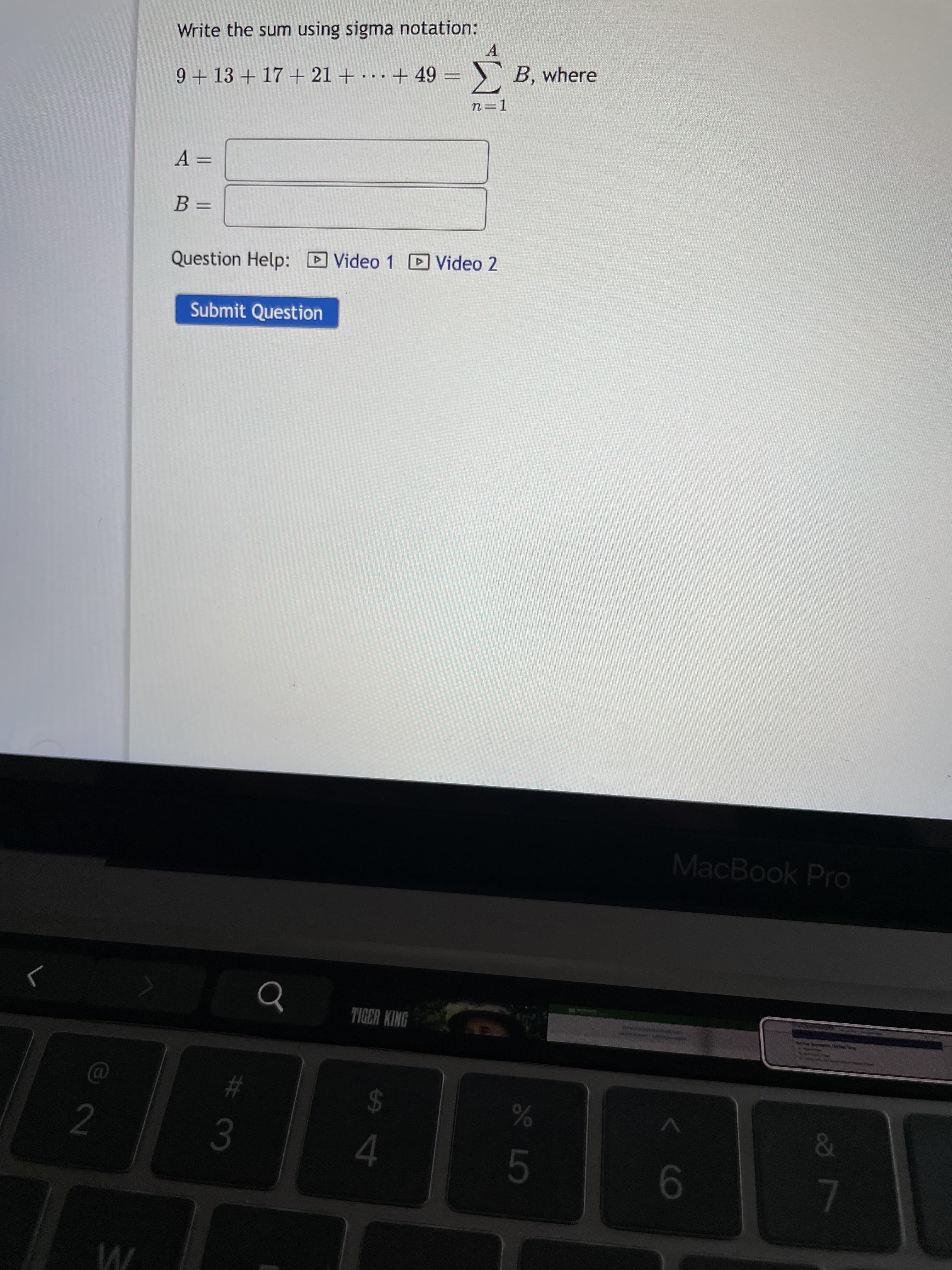 |井3
Write the sum using sigma notation:
A
9 + 13 + 17 + 21 + · . . + 49 = }` B, where
==
3=
Question Help: D Video 1 D Video 2
Submit Question
MacBook Pro
TIGER KING
2
23
24
