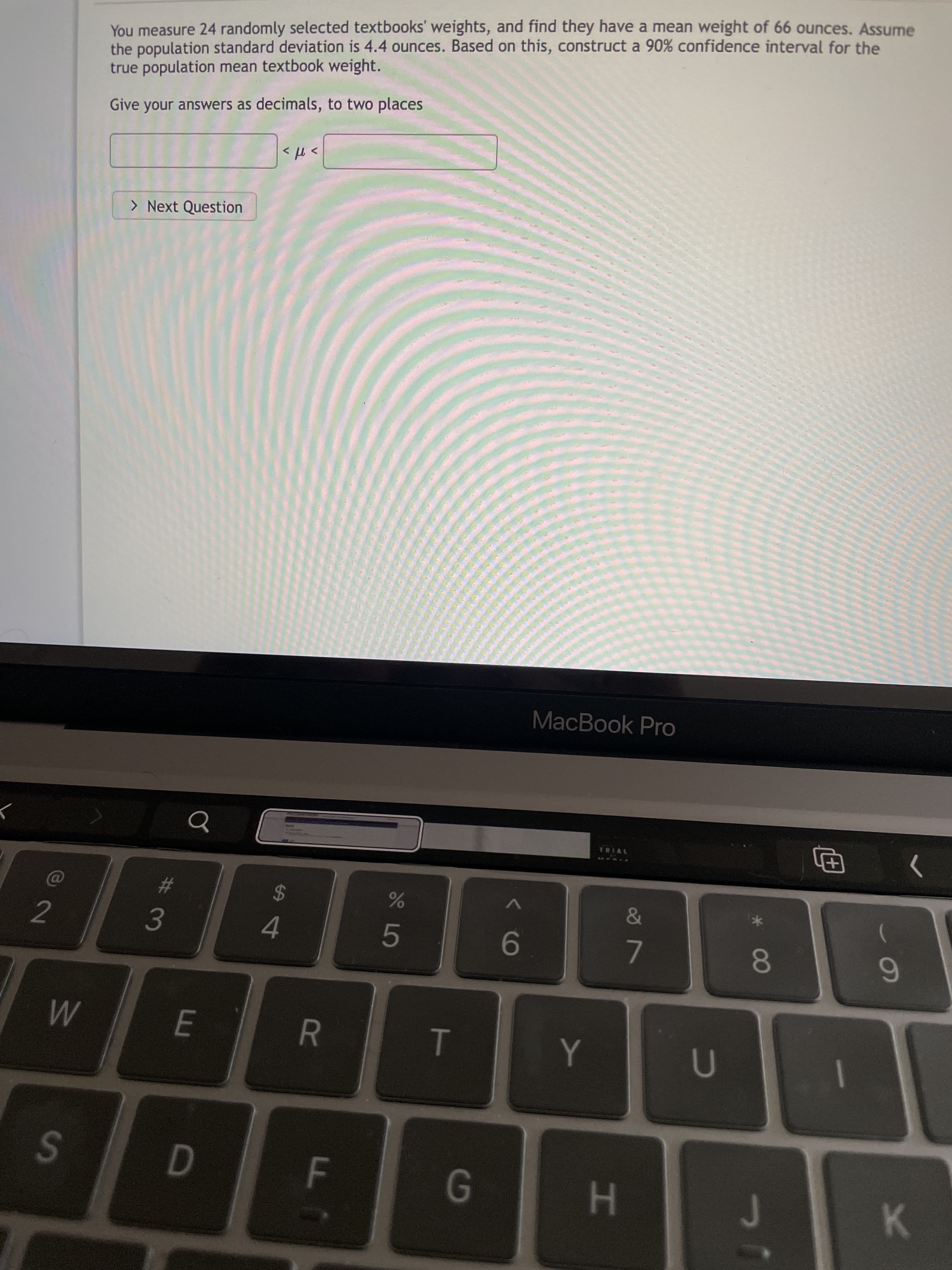 00
HI
5
F.
R
2.
You measure 24 randomly selected textbooks' weights, and find they have a mean weight of 66 ounces. Assume
the population standard deviation is 4.4 ounces. Based on this, construct a 90% confidence interval for the
true population mean textbook weight.
Give your answers as decimals, to two places
> Next Question
>t >
#3
1.
MacBook Pro
2$
4.
9-
>
