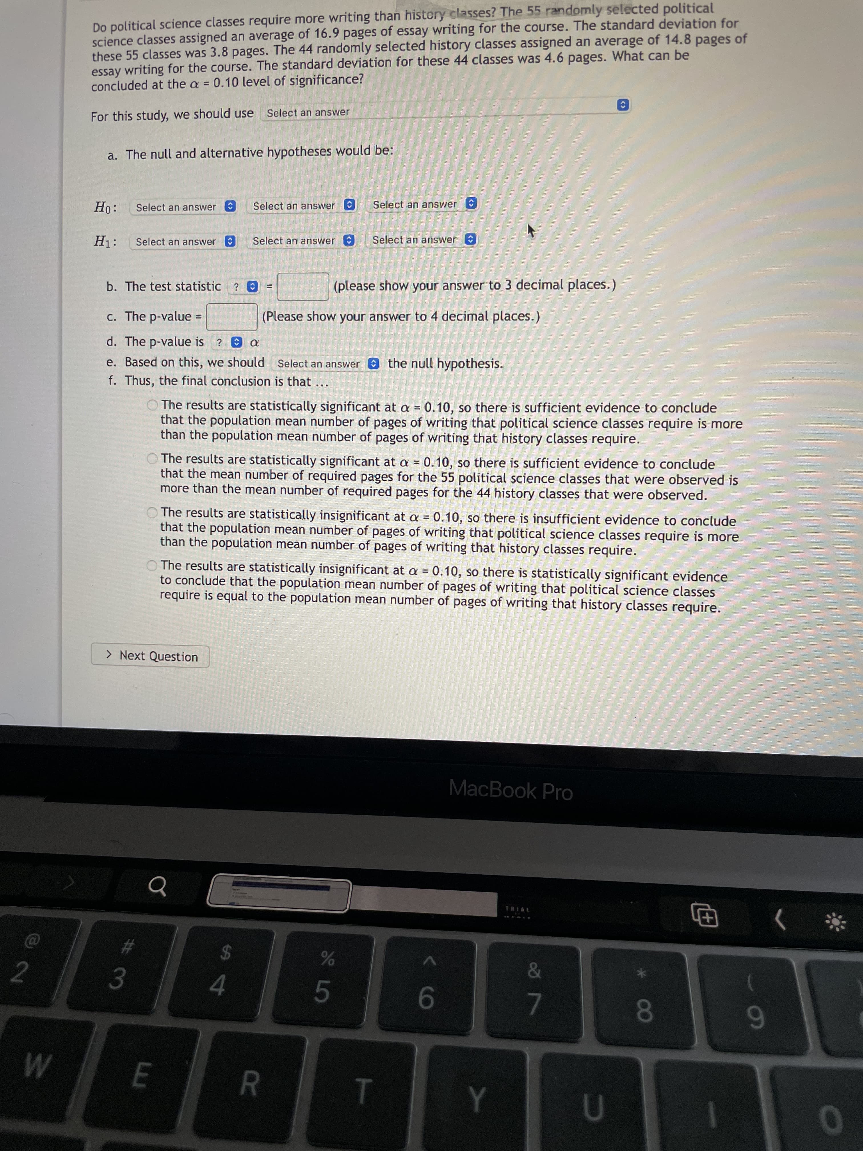 <>
<>
<>
R
Do political science classes require more writing than history classes? The 55 randomly selected political
science classes assigned an average of 16.9 pages of essay writing for the course. The standard deviation for
these 55 classes was 3.8 pages. The 44 randomly selected history classes assigned an average of 14.8 pages of
essay writing for the course. The standard deviation for these 44 classes was 4.6 pages. What can be
concluded at the a = 0.10 level of significance?
For this study, we should use
Select an answer
a. The null and alternative hypotheses would be:
Select an answer
Select an answer
Select an answer
Select an answer
Select an answer
Select an answer
b. The test statistic ? O
(please show your answer to 3 decimal places.)
c. The p-value
(Please show your answer to 4 decimal places.)
%3D
d. The p-value is ? a
e. Based on this, we should Select an answer O the null hypothesis.
f. Thus, the final conclusion is that ...
The results are statistically significant at a = 0.10, so there is sufficient evidence to conclude
that the population mean number of pages of writing that political science classes require is more
than the population mean number of pages of writing that history classes require.
O The results are statistically significant at a = 0.10, so there is sufficient evidence to conclude
that the mean number of required pages for the 55 political science classes that were observed is
more than the mean number of required pages for the 44 history classes that were observed.
O The results are statistically insignificant at a = 0.10, so there is insufficient evidence to conclude
that the population mean number of pages of writing that political science classes require is more
than the population mean number of pages of writing that history classes require.
O The results are statistically insignificant at a = 0.10, so there is statistically significant evidence
to conclude that the population mean number of pages of writing that political science classes
require is equal to the population mean number of pages of writing that history classes require.
> Next Question
MacBook Pro
田
23
24
2.
3.
4.
5.
9-
7.
6
1
