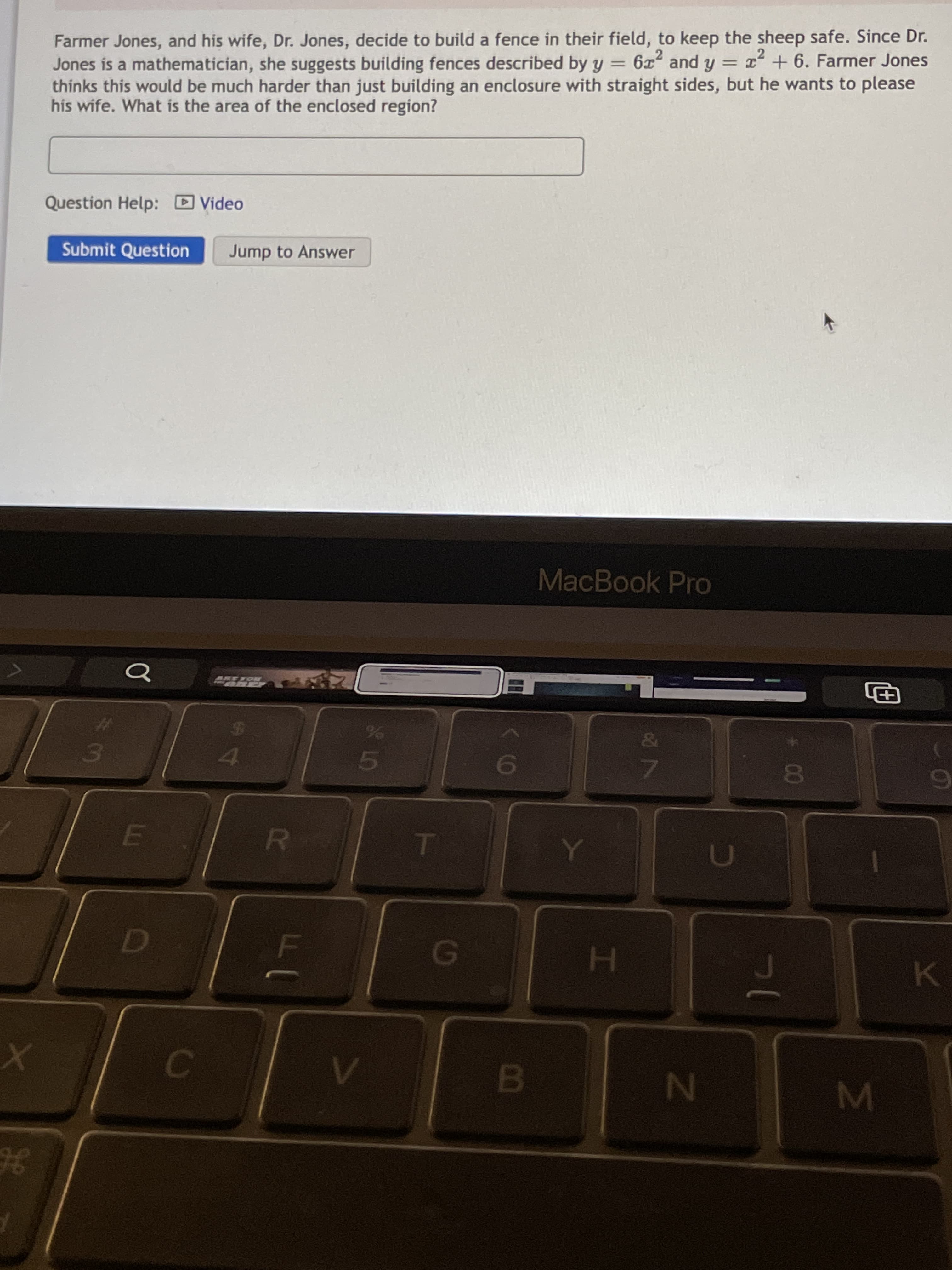 LO
Farmer Jones, and his wife, Dr. Jones, decide to build a fence in their field, to keep the sheep safe. Since Dr.
Jones is a mathematician, she suggests building fences described by y = 6 and y = x + 6. Farmer Jones
thinks this would be much harder than just building an enclosure with straight sides, but he wants to please
his wife. What is the area of the enclosed region?
Question Help: Video
Submit Question
Jump to Answer
MacBook Pro
ROKZET
画
01
K
H.
3E
