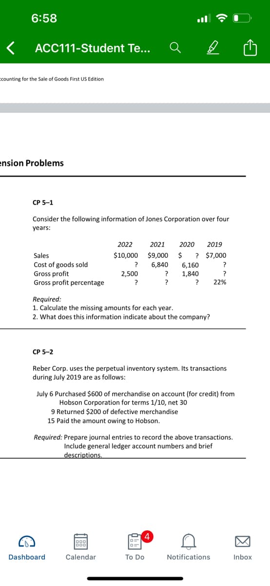 6:58
ACC111-Student Te...
ccounting for the Sale of Goods First US Edition
ension Problems
CP 5-1
Consider the following information of Jones Corporation over four
years:
2022
2021
2020
2019
Sales
$10,000
$9,000
$
? $7,000
Cost of goods sold
Gross profit
Gross profit percentage
6,840
?
6,160
1,840
2,500
?
?
22%
Required:
1. Calculate the missing amounts for each year.
2. What does this information indicate about the company?
CP 5-2
Reber Corp. uses the perpetual inventory system. Its transactions
during July 2019 are as follows:
July 6 Purchased $600 of merchandise on account (for credit) from
Hobson Corporation for terms 1/10, net 30
9 Returned $200 of defective merchandise
15 Paid the amount owing to Hobson.
Required: Prepare journal entries to record the above transactions.
Include general ledger account numbers and brief
descriptions.
Dashboard
Calendar
To Do
Notifications
Inbox
因
