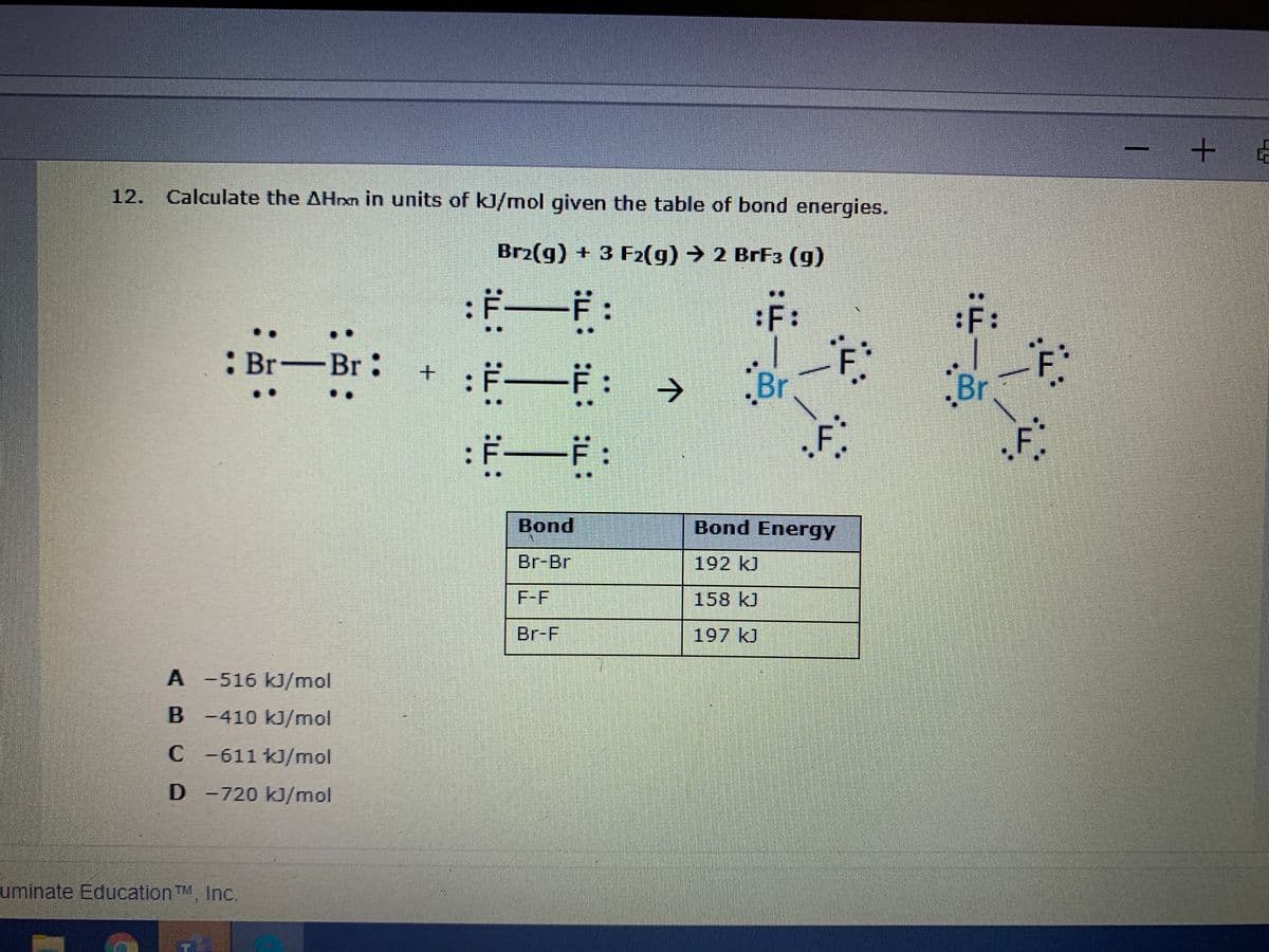 12. Calculate the AHrxn in units of kJ/mol given the table of bond energies.
Br2(g) + 3 F2(g) → 2 BrF3 (g)
:ギーF:
:F:
:F:
: Br-Br:
+ :F-
-F:
Br
F.
->
.Br
一
F:
Bond
Bond Energy
Br-Br
192 kJ
F-F
158 kJ
Br-F
197 kJ
A -516 kJ/mol
B -410 kJ/mol
C -611 kJ/mol
D-720 kJ/mol
uminate Education TM, Inc.
