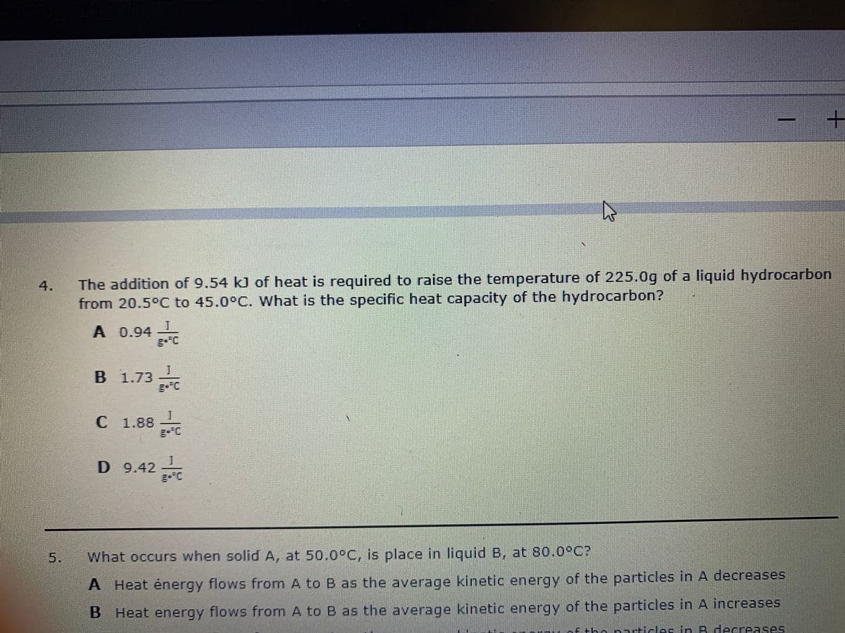 The addition of 9.54 kJ of heat is required to raise the temperature of 225.0g of a liquid hydrocarbon
4.
from 20.5°C to 45.0°C. What is the specific heat capacity of the hydrocarbon?
A 0.94
g- C
B 1.73
C 1.88
D 9.42
5.
What occurs when solid A, at 50.0°C, is place in liquid B, at 80.0°C?
A Heat énergy flows from A to B as the average kinetic energy of the particles in A decreases
B Heat energy flows from A to B as the average kinetic energy of the particles in A increases
Etho naticlas in B decre ses
ARses
