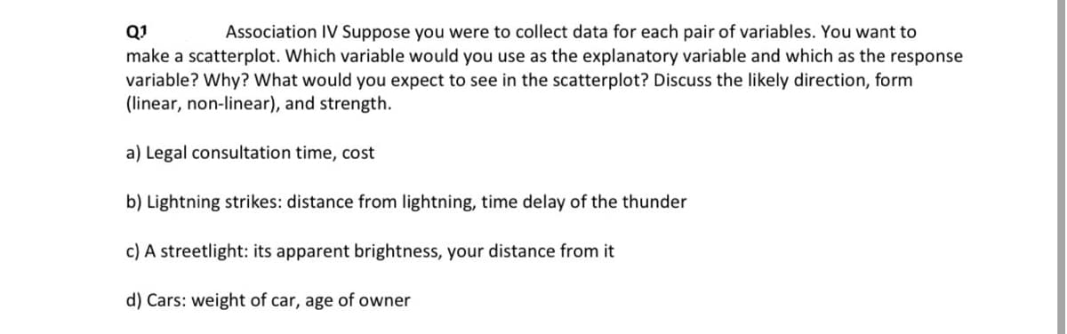 Q1
Association IV Suppose you were to collect data for each pair of variables. You want to
make a scatterplot. Which variable would you use as the explanatory variable and which as the response
variable? Why? What would you expect to see in the scatterplot? Discuss the likely direction, form
(linear, non-linear), and strength.
a) Legal consultation time, cost
b) Lightning strikes: distance from lightning, time delay of the thunder
c) A streetlight: its apparent brightness, your distance from it
d) Cars: weight of car, age of owner
