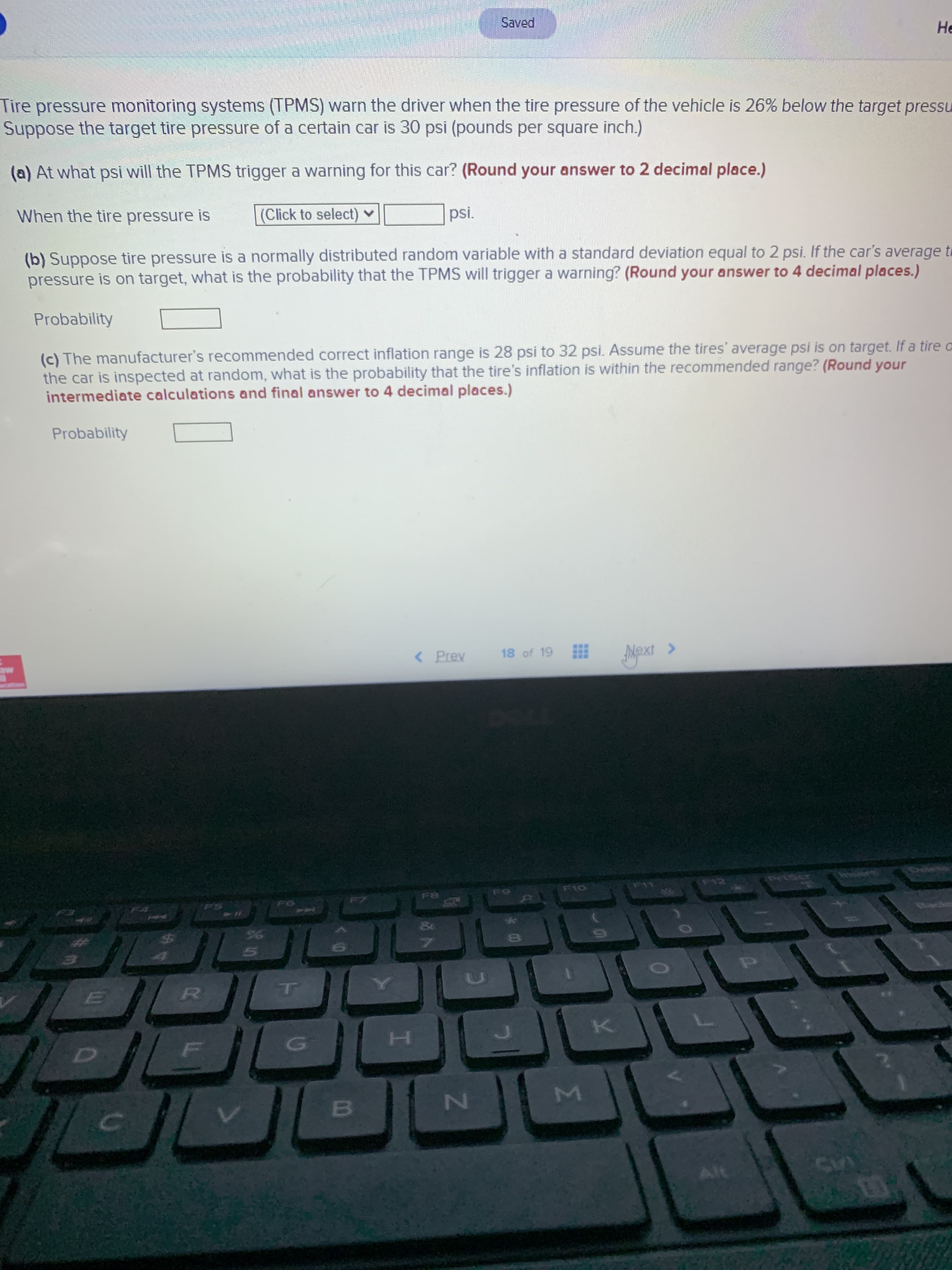 Tire pressure monitoring systems (TPMS) warn the driver when the tire pressure of the vehicle is 26% below the target pressure. Suppose the target tire pressure of a certain car is 30 psi (pounds per square inch).

(a) At what psi will the TPMS trigger a warning for this car? (*Round your answer to 2 decimal places.*)

When the tire pressure is [Click to select] psi.

(b) Suppose tire pressure is a normally distributed random variable with a standard deviation equal to 2 psi. If the car’s average tire pressure is on target, what is the probability that the TPMS will trigger a warning? (*Round your answer to 4 decimal places.*)

Probability _____

(c) The manufacturer’s recommended correct inflation range is 28 psi to 32 psi. Assume the tires’ average psi is on target. If a tire on the car is inspected at random, what is the probability that the tire’s inflation is within the recommended range? (*Round your intermediate calculations and final answer to 4 decimal places.*)

Probability _____