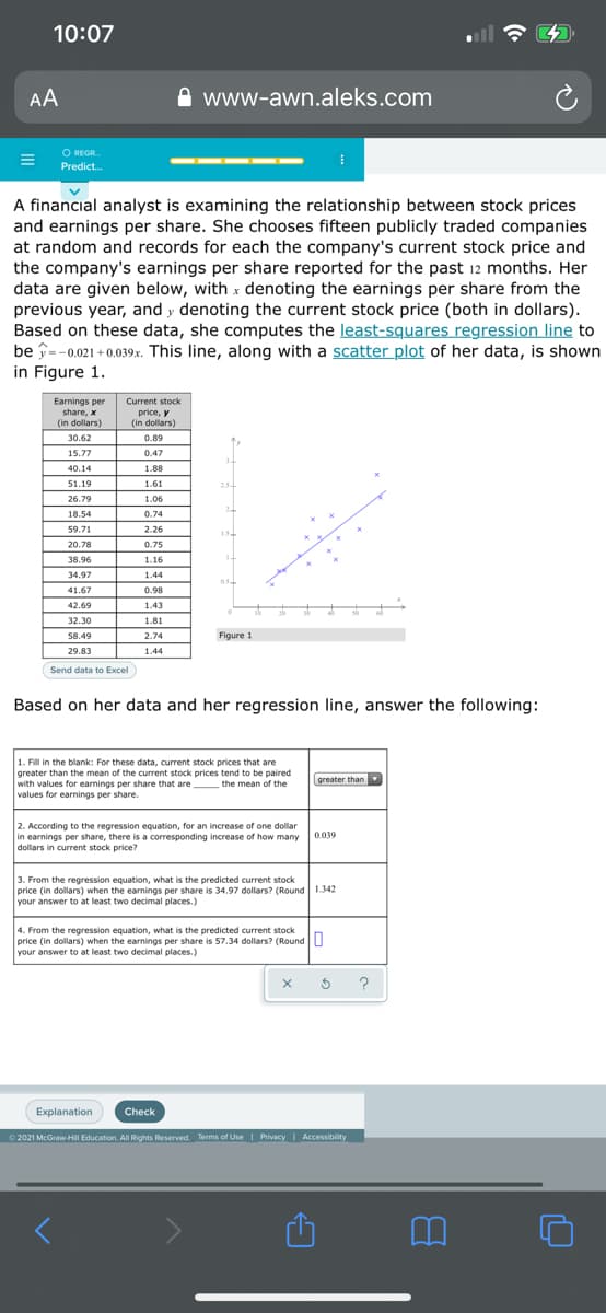 10:07
AA
www-awn.aleks.com
O REGR.
Predict.
A financial analyst is examining the relationship between stock prices
and earnings per share. She chooses fifteen publicly traded companies
at random and records for each the company's current stock price and
the company's earnings per share reported for the past 12 months. Her
data are given below, with x denoting the earnings per share from the
previous year, and y denoting the current stock price (both in dollars).
Based on these data, she computes the least-squares regression line to
be î=-0.021 + 0.039.x. This line, along with a scatter plot of her data, is shown
in Figure 1.
Earnings per
Current stock
price, y
(in dollars)
share, x
(in dollars)
30.62
0.89
15.77
0.47
40.14
1.88
51.19
1.61
25
26.79
1.06
18.54
0.74
59.71
2.26
20.78
0.75
38.96
1.16
34.97
1.44
41.67
0.98
42.69
1.43
32.30
1.81
58.49
2.74
Figure 1
29.83
1.44
Send data to Excel
Based on her data and her regression line, answer the following:
1. Fill in the blank: For these data, current stock prices that are
greater than the mean of the current stock prices tend to be paired
with values for earnings per share that are the mean of the
values for earnings per share.
greater than
2. According to the regression equation, for an increase of one dollar
in earnings per share, there is a corresponding increase of how many
dollars in current stock price?
0.039
3. From the regression equation, what is the predicted current stock
price (in dollars) when the earnings per share is 34.97 dollars? (Round 1342
your answer to at least two decimal places.)
4. From the regression equation, what is the predicted current stock
price (in dollars) when the earnings per share is 57.34 dollars? (RoundO
your answer to at least two decimal places.)
Explanation
Check
0 2021 McGraw-HiI Education. All Rights Reserved. Terms of Use | Privacy Accessibility
