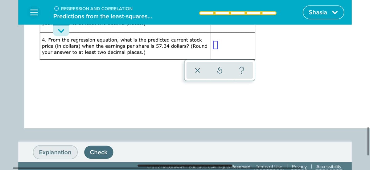 O REGRESSION AND CORRELATION
Shasia
Predictions from the least-squares...
4. From the regression equation, what is the predicted current stock
price (in dollars) when the earnings per share is 57.34 dollars? (Round
your answer to at least two decimal places.)
Explanation
Check
UZUZ1IMICOAW-D!! CUULAIUN, AIL KUES Reserved.
Terms of Use Privacy | Accessibility
