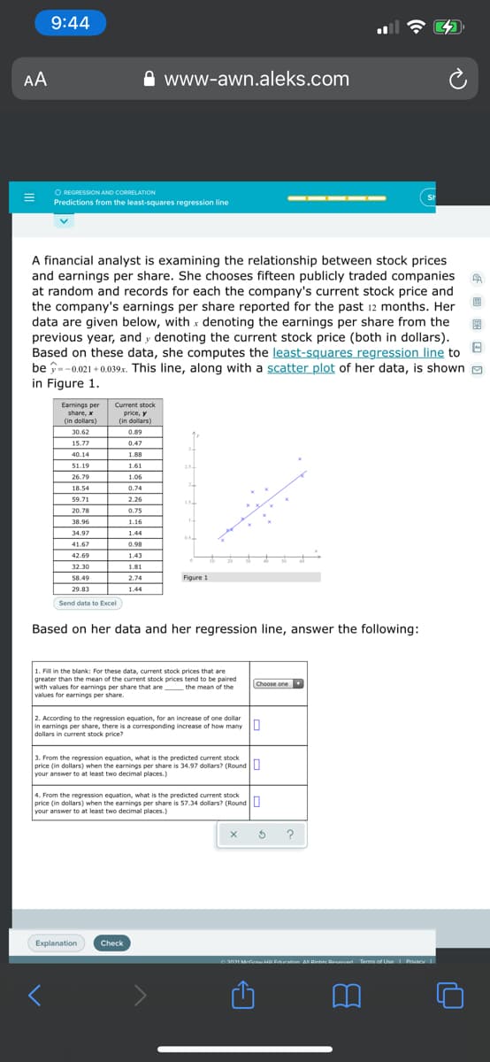 9:44
AA
www-awn.aleks.com
O REGRESSION AND CORRELATION
Predictions from the least-squares regression line
SH
A financial analyst is examining the relationship between stock prices
and earnings per share. She chooses fifteen publicly traded companies
at random and records for each the company's current stock price and
the company's earnings per share reported for the past 12 months. Her
data are given below, with x denoting the earnings per share from the
previous year, and y denoting the current stock price (both in dollars).
Based on these data, she computes the least-squares regression line to
be î--0.021 + 0.039x. This line, along with a scatter plot of her data, is shown a
in Figure 1.
Earnings per
share, x
(in dollars)
Current stock
price, y
(in dollars)
30.62
0.89
15.77
0.47
40.14
1.88
51.19
1.61
254
26.79
1.06
18.54
0.74
59.71
2.26
20.78
0.75
38.96
1.16
34.97
1.44
41.67
0.98
42.69
1.43
50
32.30
1.81
58.49
2.74
Figure 1
29.83
1.44
Send data to Excel
Based on her data and her regression line, answer the following:
1. Fill in the blank: For these data, current stock prices that are
greater than the mean of the current stock prices tend to be paired
with values for earnings per share that are the mean of the
values for earnings per share.
Choose one
in earnines
dollars in current stock price?
2. According to the regression equation, for an increase of one dollar
ings per share, there is a corresponding increase of how many L
3. From the regression equation, what is the predicted current stock
price (in dollars) when the earnings per share is 34.97 dollars? (Round U
your answer to at least two decimal places.)
4. From the regression equation, what is the predicted current stock
price (in dollars) when the earnings per share is 57.34 dollars? (Round|
your answer to at least two decimal places.)
Explanation
Check
2021 M Errinn A Dinhte Deanun Terms of Use Privaev
E 回 国
