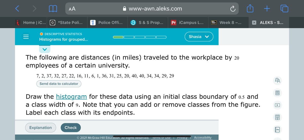 AA
A www-awn.aleks.com
Home | iC...
G *State Poli...
A Police Offi...
a s&S Prop...
Pf iCampus L...
Bb Week 8 ...
X ALEKS - S...
O DESCRIPTIVE STATISTICS
Shasia v
Histograms for grouped...
The following are distances (in miles) traveled to the workplace by 20
employees of a certain university.
7, 2, 37, 32, 27, 22, 16, 11, 6, 1, 36, 31, 25, 20, 40, 40, 34, 34, 29, 29
Send data to calculator
Draw the histogram for these data using an initial class boundary of 0.5 and
a class width of 9. Note that you can add or remove classes from the figure.
Label each class with its endpoints.
Explanation
Check
© 2021 McGraw-Hill Education. All Rignts keservea.
Terms of Use
Privacy
Accessibility
