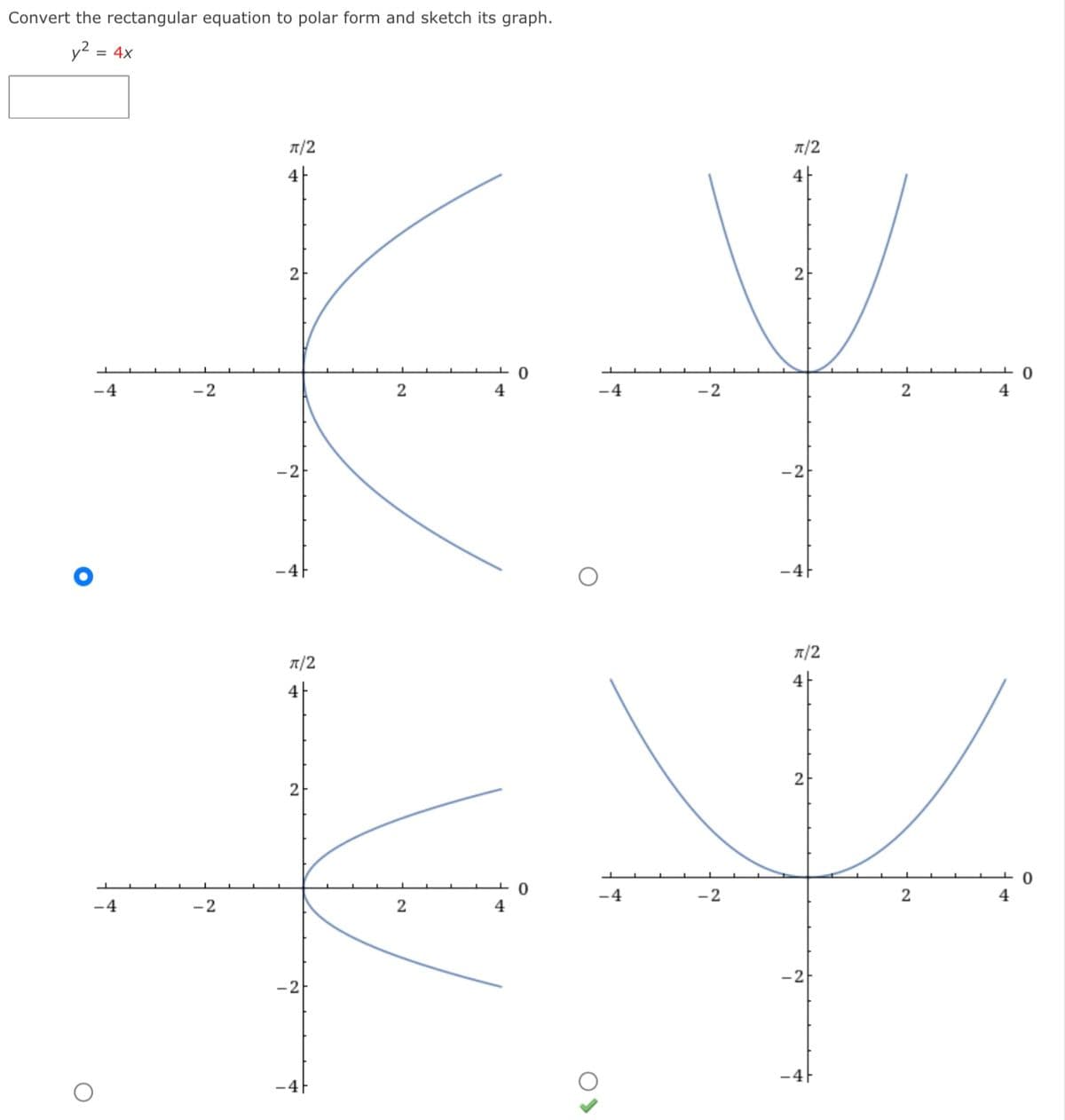 # Converting Rectangular Equation to Polar Form

## Problem Statement:
Convert the rectangular equation to polar form and sketch its graph.

## Equation Given:
\[ y^2 = 4x \]

### Graphs of Possible Polar Representations:

#### Graph Descriptions:
1. **Graph (Top Left)**:
   - This graph depicts a curve opening to the right. The curve passes through the point \( (0,0) \) and extends to positive x-values.

2. **Graph (Top Right)**:
   - This graph shows a parabolic curve opening upwards. The vertex of the parabola is at the origin \( (0,0) \), and it extends in both positive and negative directions along the x-axis.

3. **Graph (Bottom Left)**:
   - This graph presents a curve opening to the left. The curve passes through the origin \( (0,0) \) and expands to negative x-values.

4. **Graph (Bottom Right)**:
   - This graph illustrates another parabolic curve opening upwards, similar to the top right graph. The curve passes through the origin \( (0,0) \).

### Explanation of Correct Graph:
To identify which graph corresponds to the equation \( y^2 = 4x \) after converting to polar coordinates:

1. The standard form for a parabola opening to the right is \( y^2 = 4ax \), indicating that it would exhibit symmetry along the y-axis and open towards the positive x-direction.
2. The transformation into polar coordinates does not break this symmetry.

Therefore, the correct graph for the given equation is the **Top Left Graph**.

### Answer Key:
- The blue circle (o) next to the top left graph indicates this graph is the correct portrayal for the given equation.