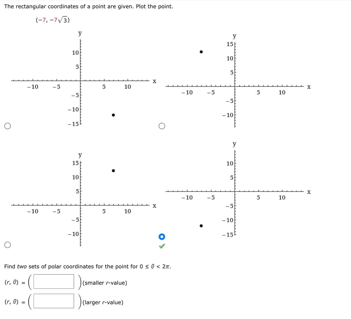 The rectangular coordinates of a point are given. Plot the point.
(-7, -7√3)
(r, 0) =
- 10
(r, 0) =
-10
-5
-5
y
10
5
-5
-10
-15
y
15
10
5
-5
-10
5
5
10
10
Find two sets of polar coordinates for the point for 0 ≤ 0 < 2π.
(larger r-value)
(smaller r-value)
X
X
-10
-10
-5
-5
y
15
10
5
-5
-10
y
10
5
-5
-10
-15
5
5
10
10
X
X