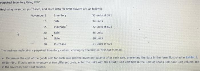 Perpetual Inventory Using FIFO
Beginning inventory, purchases, and sales data for DVD players are as follows:
November 1
Inventory
53 units at $71
10
Sale
34 units
15
Purchase
22 units at $75
20
Sale
28 units
24
Sale
10 units
30
Purchase
21 units at $78
The business maintains a perpetual inventory system, costing by the first-in, first-out method.
a. Determine the cost of the goods cold for each sale and the inventory balance after each sale, presenting the data in the form illustrated in Exhibit 3.
Under FIFO, if units are in inventory at two different costs, enter the units with the LOWER unit cost first in the Cost of Goods Sold Unit Cost column and
in the Inventory Unit Cost column.
