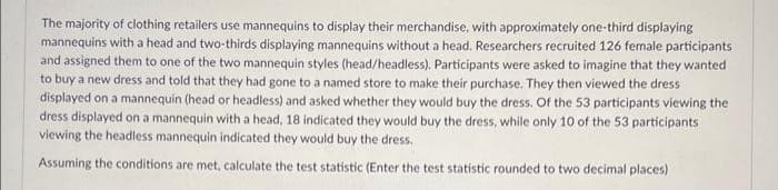 The majority of clothing retailers use mannequins to display their merchandise, with approximately one-third displaying
mannequins with a head and two-thirds displaying mannequins without a head. Researchers recruited 126 female participants
and assigned them to one of the two mannequin styles (head/headless). Participants were asked to imagine that they wanted
to buy a new dress and told that they had gone to a named store to make their purchase. They then viewed the dress
displayed on a mannequin (head or headless) and asked whether they would buy the dress. Of the 53 participants viewing the
dress displayed on a mannequin with a head, 18 indicated they would buy the dress, while only 10 of the 53 participants
viewing the headless mannequin indicated they would buy the dress.
Assuming the conditions are met, calculate the test statistic (Enter the test statistic rounded to two decimal places)
