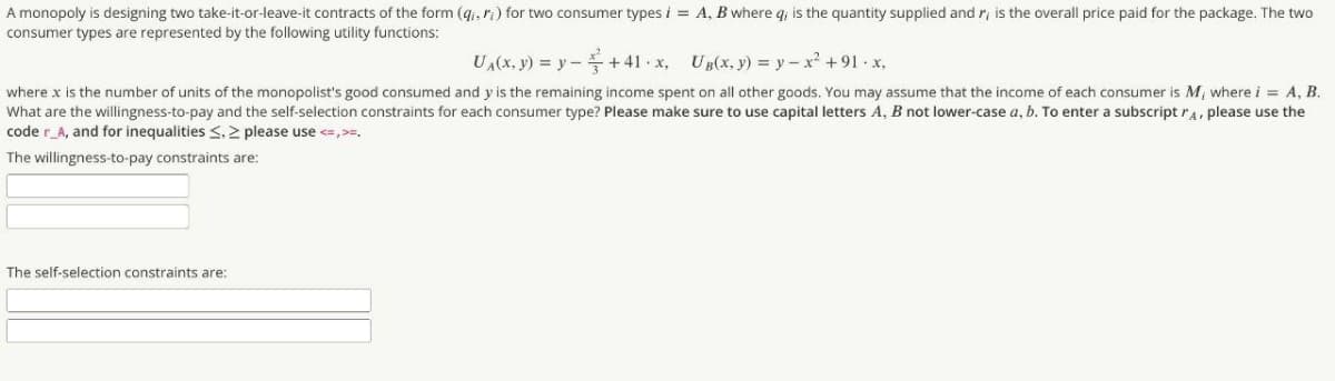 A monopoly is designing two take-it-or-leave-it contracts of the form (gi, ri) for two consumer types i = A, B where q, is the quantity supplied and r, is the overall price paid for the package. The two
consumer types are represented by the following utility functions:
UA(x, y) = y –+ 41 x, UB(x, y) = y – x +91 x,
where x is the number of units of the monopolist's good consumed and y is the remaining income spent on all other goods. You may assume that the income of each consumer is M, where i = A, B.
What are the willingness-to-pay and the self-selection constraints for each consumer type? Please make sure to use capital letters A, B not lower-case a, b. To enter a subscript ra, please use the
code r_A, and for inequalities <. 2 please use <=,>=.
The willingness-to-pay constraints are:
The self-selection constraints are:
