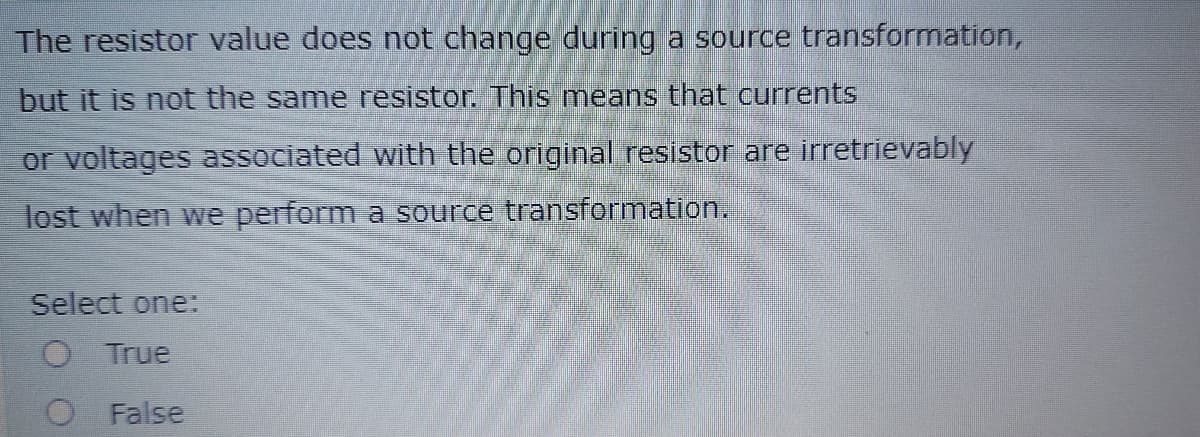 The resistor value does not change during a source transformation,
but it is not the same resistor. This means that currents
or voltages associated with the original resistor are irretrievably
lost when we perform a source transformation.
Select one:
True
O False
