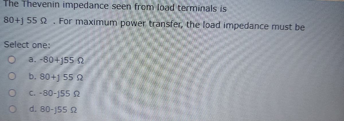 The Thevenin impedance seen from load terminals is
80+j 55 Q . For maximum power transfer, the load impedance must be
Select one:
a 80+j55 Q
b. 801j 55 Q
C. -80-j55 2
O d. 80-j552
