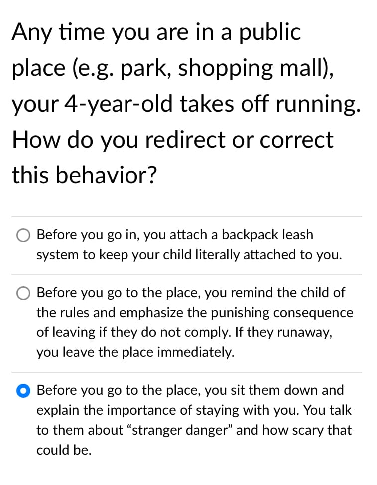 Any time you are in a public
place (e.g. park, shopping mall),
your 4-year-old takes off running.
How do you redirect or correct
this behavior?
Before you go in, you attach a backpack leash
system to keep your child literally attached to you.
Before you go to the place, you remind the child of
the rules and emphasize the punishing consequence
of leaving if they do not comply. If they runaway,
you leave the place immediately.
Before you go to the place, you sit them down and
explain the importance of staying with you. You talk
to them about “stranger danger" and how scary that
could be.
