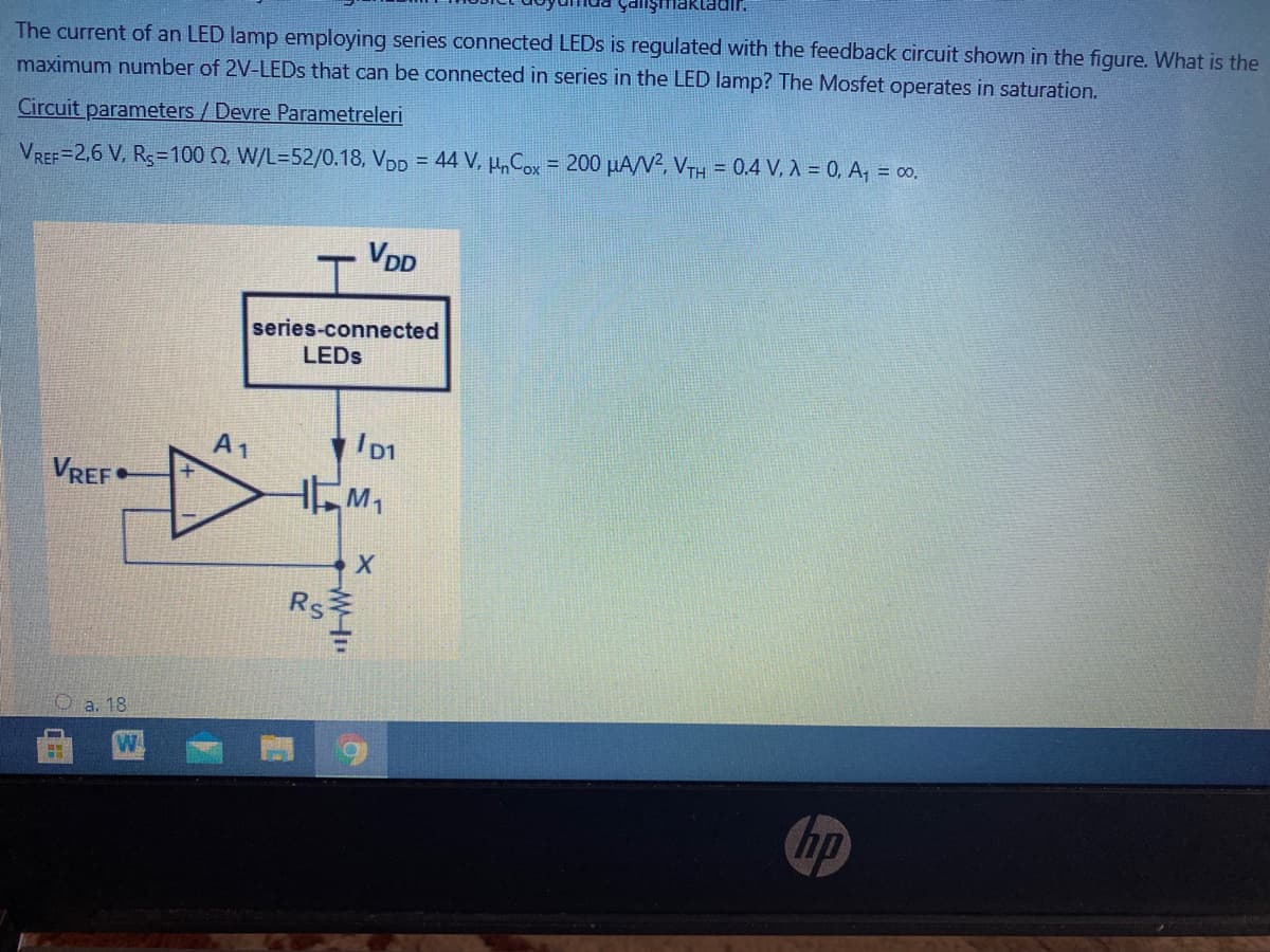 yanşmaktadir.
The current of an LED lamp employing series connected LEDS is regulated with the feedback circuit shown in the figure. What is the
maximum number of 2V-LEDS that can be connected in series in the LED lamp? The Mosfet operates in saturation.
Circuit parameters/ Devre Parametreleri
VREF=2,6 V, Rs=100 N, W/L=52/0.18, VDD = 44 V, µ, Cox = 200 µA/V2, VTH = 0.4 V, A = 0, A, = 00.
%3D
VDD
series-connected
LEDS
A1
VREF•
Rs
Oa. 18
hp
