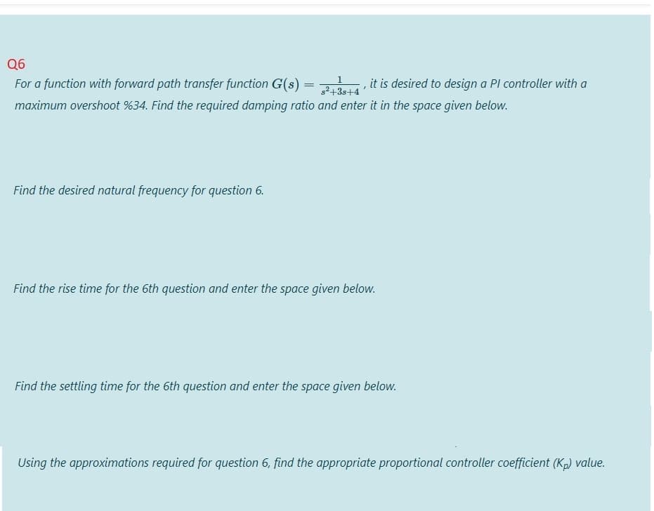 Q6
39 it is desired to design a Pl controller with a
s2+3s+4
1.
For a function with forward path transfer function G(s)
maximum overshoot %34. Find the required damping ratio and enter it in the space given below.
Find the desired natural frequency for question 6.
Find the rise time for the 6th question and enter the space given below.
Find the settling time for the 6th question and enter the space given below.
Using the approximations required for question 6, find the appropriate proportional controller coefficient (Kp) value.
