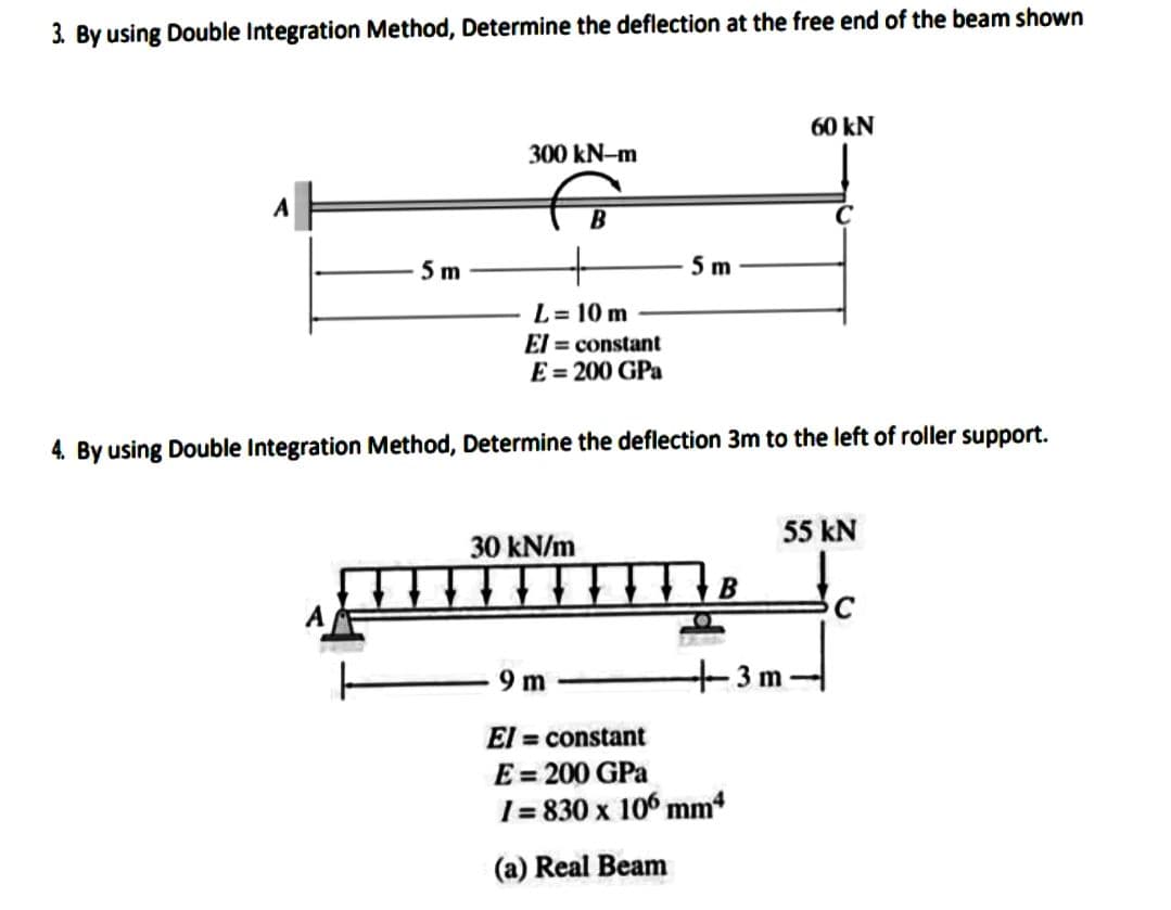 3. By using Double Integration Method, Determine the deflection at the free end of the beam shown
5m
300 kN-m
B
L= 10 m
El = constant
E=200 GPa
30 kN/m
5m
4. By using Double Integration Method, Determine the deflection 3m to the left of roller support.
9m-
El = constant
E = 200 GPa
I=830 x 106 mm4
(a) Real Beam
60 kN
55 kN
3 m
C