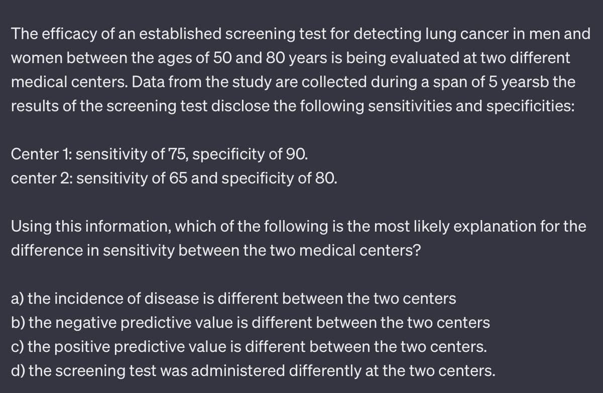 The efficacy of an established screening test for detecting lung cancer in men and
women between the ages of 50 and 80 years is being evaluated at two different
medical centers. Data from the study are collected during a span of 5 yearsb the
results of the screening test disclose the following sensitivities and specificities:
Center 1: sensitivity of 75, specificity of 90.
center 2: sensitivity of 65 and specificity of 80.
Using this information, which of the following is the most likely explanation for the
difference in sensitivity between the two medical centers?
a) the incidence of disease is different between the two centers
b) the negative predictive value is different between the two centers
c) the positive predictive value is different between the two centers.
d) the screening test was administered differently at the two centers.