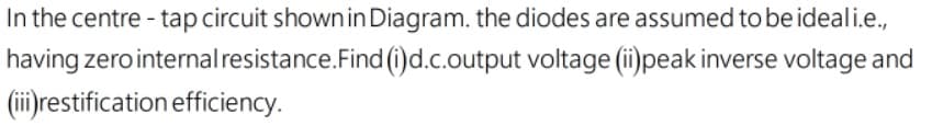 In the centre - tap circuit shown in Diagram. the diodes are assumed to be ideali.e.,
having zero internalresistance.Find (i)d.c.output voltage (i)peak inverse voltage and
(ii) restification efficiency.
