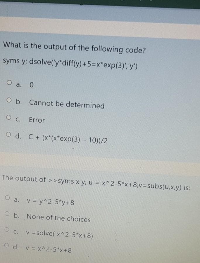 What is the output of the following code?
syms y; dsolve('y*diff(y)+5=x*exp(3)','y')
O a. 0
O b. Cannot be determined
О с. Error
O d. C+ (x*(x*exp(3) - 10))/2
The output of >>syms x y; u = x^2-5*x+8;v3subs(u,x,y) is:
O a. v = y^2-5*y+8
O b. None of the choices
C. V =solve(x^2-5*x+8)
O d. v = x^2-5*x+8
