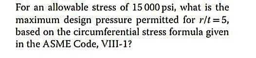 For an allowable stress of 15 000 psi, what is the
maximum design pressure permitted for r/t=5,
based on the circumferential stress formula given
in the ASME Code, VIII-1?
