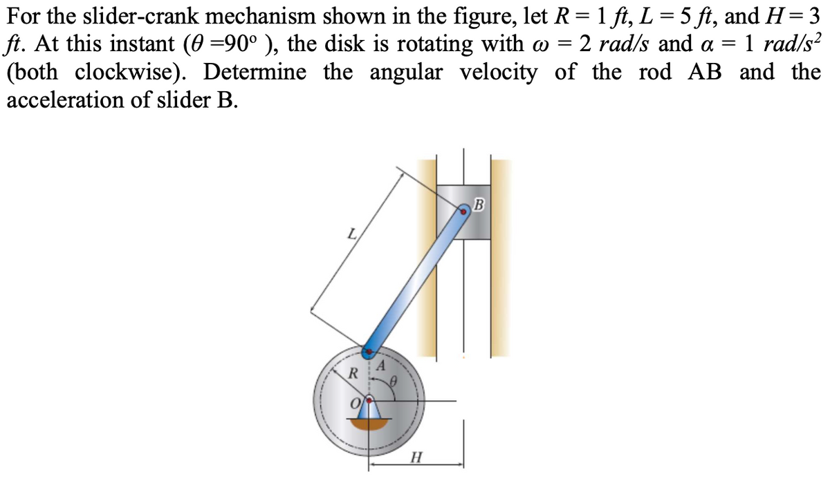 For the slider-crank mechanism shown in the figure, let R = 1 ft, L = 5 ft, and H= 3
ft. At this instant (0 =90° ), the disk is rotating with w
(both clockwise). Determine the angular velocity of the rod AB and the
acceleration of slider B.
2 rad/s and a
1 rad/s?
L
R
H
