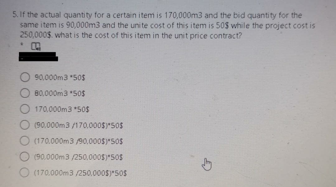 5.If the actual quantity for a certain item is 170,000m3 and the bid quantity for the
same item is 90,000m3 and the unite cost of this item is 50$ while the project cost is
250,000$. what is the cost of this item in the unit price contract?
90,000m3 *50$
80,000m3 *50$
O 170,000m3 *50$
(90,000m3 /170,000$)*50$
O (170,000m3/90,000$)*50$
O (90,000m3 /250,000$)*50$
O (170,000m3/250,000$)*50$
