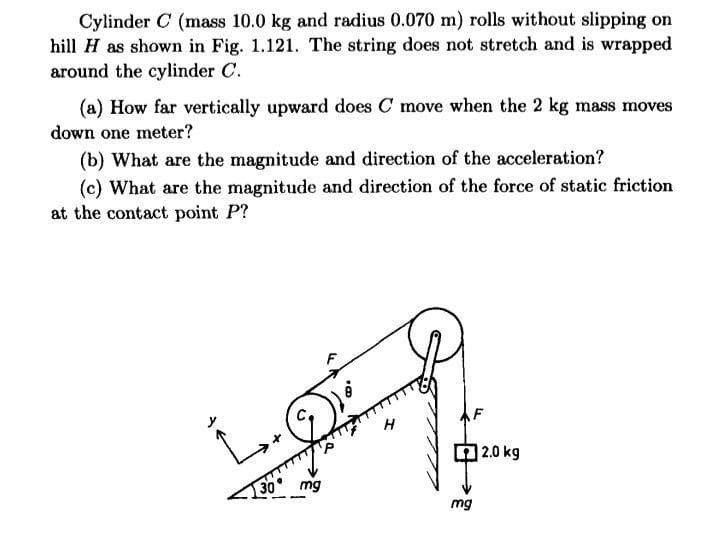 Cylinder C (mass 10.0 kg and radius 0.070 m) rolls without slipping on
hill H as shown in Fig. 1.121. The string does not stretch and is wrapped
around the cylinder C.
(a) How far vertically upward does C move when the 2 kg mass moves
down one meter?
(b) What are the magnitude and direction of the acceleration?
(c) What are the magnitude and direction of the force of static friction
at the contact point P?
|2.0 kg
30
mg
mg
