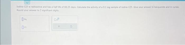 Todine-125 is radioactive and has a half life of 60.25 days, Calculate the activity of a 9.1 mg sample of lodine-125. Give your answer in becquerels and in curies.
Round your answer to 2 significant digits.
09
OP