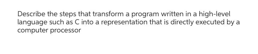 Describe the steps that transform a program written in a high-level
language such as C into a representation that is directly executed by a
computer processor